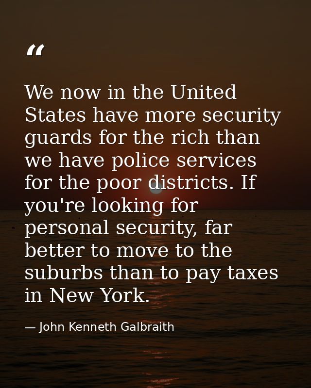 We now in the United States have more security guards for the rich than we have police services for the poor districts.  — John Kenneth Galbraith