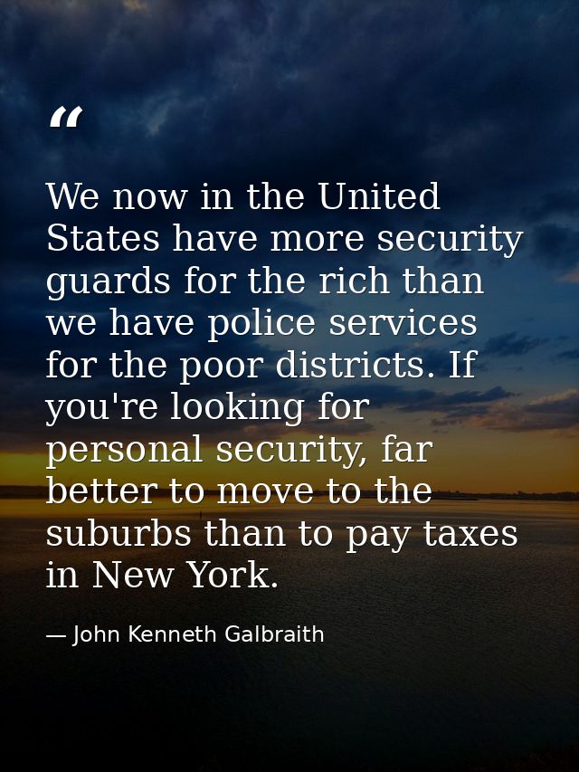 We now in the United States have more security guards for the rich than we have police services for the poor districts.  — John Kenneth Galbraith