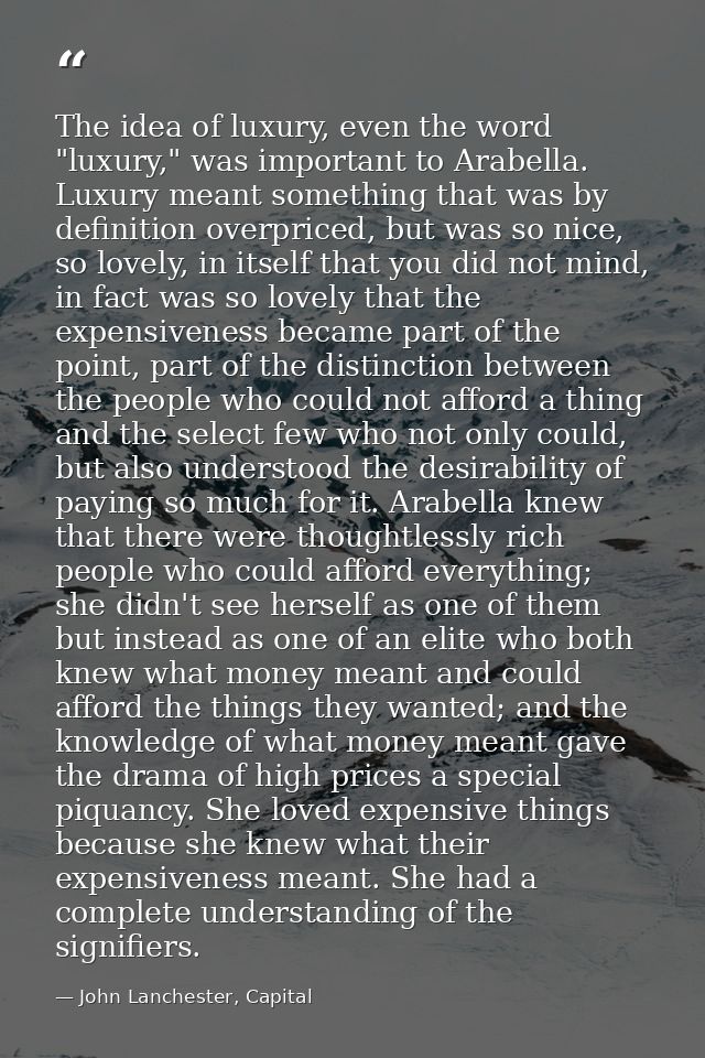 The idea of luxury, even the word "luxury," was important to Arabella. Luxury meant something that was by definition ove — John Lanchester, Capital