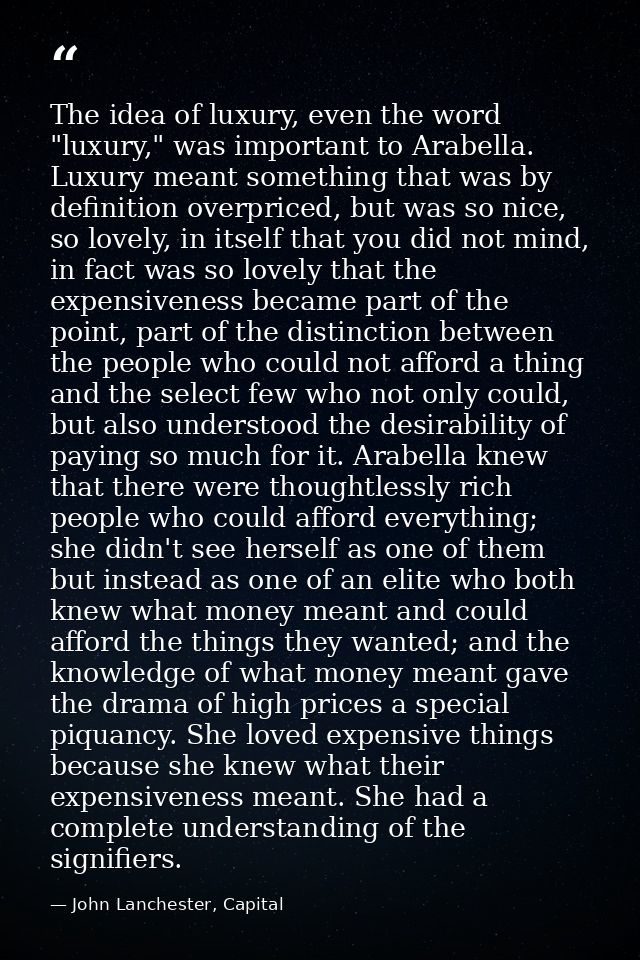 The idea of luxury, even the word "luxury," was important to Arabella. Luxury meant something that was by definition ove — John Lanchester, Capital