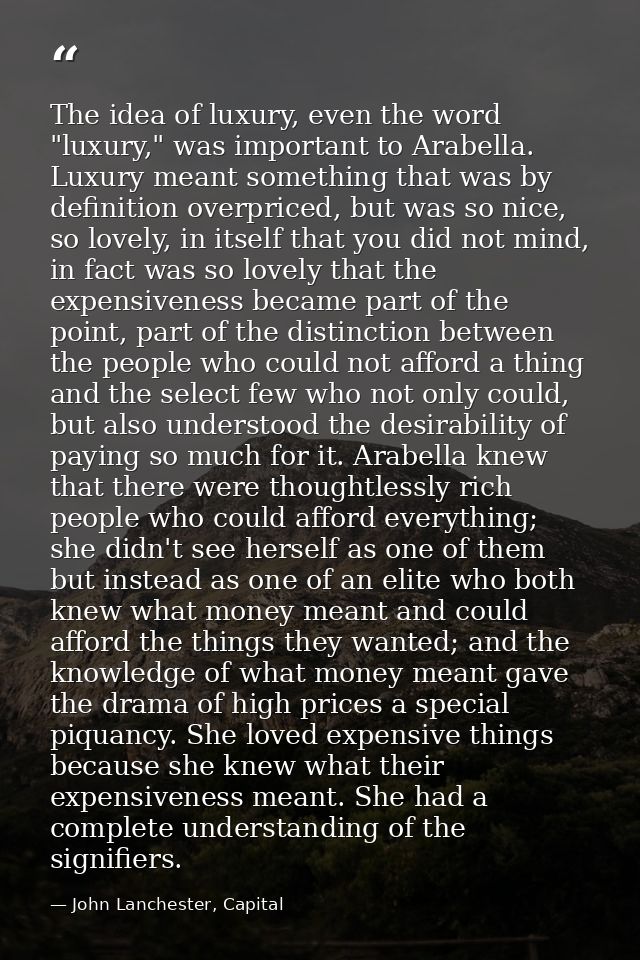 The idea of luxury, even the word "luxury," was important to Arabella. Luxury meant something that was by definition ove — John Lanchester, Capital