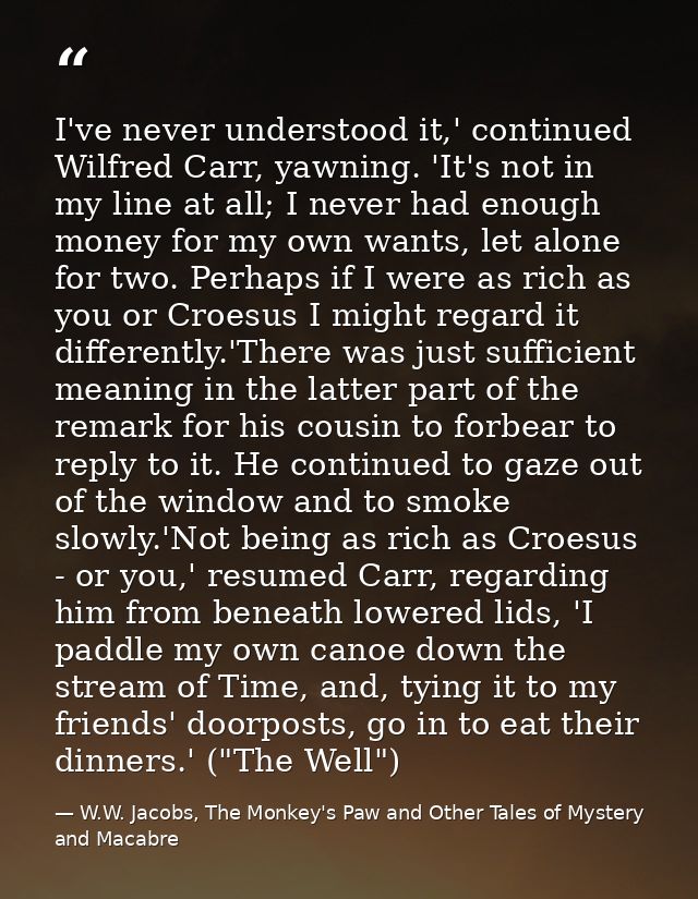 I've never understood it,' continued Wilfred Carr, yawning. 'It's not in my line at all; I never had enough money for my — W.W. Jacobs, The Monkey's Paw and Other Tales of Mystery and Macabre