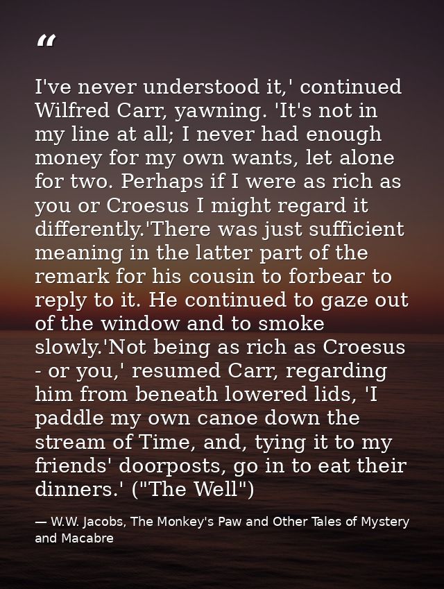 I've never understood it,' continued Wilfred Carr, yawning. 'It's not in my line at all; I never had enough money for my — W.W. Jacobs, The Monkey's Paw and Other Tales of Mystery and Macabre