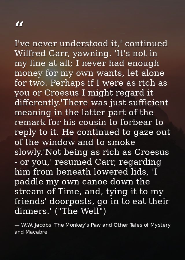 I've never understood it,' continued Wilfred Carr, yawning. 'It's not in my line at all; I never had enough money for my — W.W. Jacobs, The Monkey's Paw and Other Tales of Mystery and Macabre