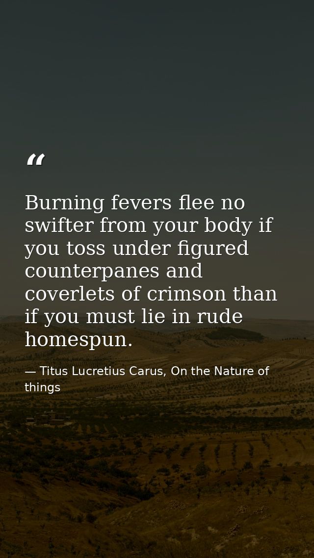 Burning fevers flee no swifter from your body if you toss under figured counterpanes and coverlets of crimson than if yo — Titus Lucretius Carus, On the Nature of things