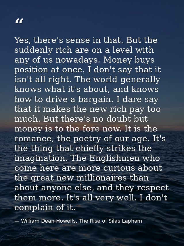 Yes, there's sense in that. But the suddenly rich are on a level with any of us nowadays. Money buys position at once. I — William Dean Howells, The Rise of Silas Lapham