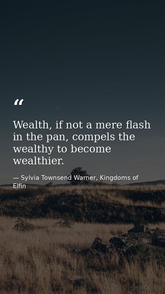 Wealth, if not a mere flash in the pan, compels the wealthy to become wealthier. — Sylvia Townsend Warner, Kingdoms of Elfin