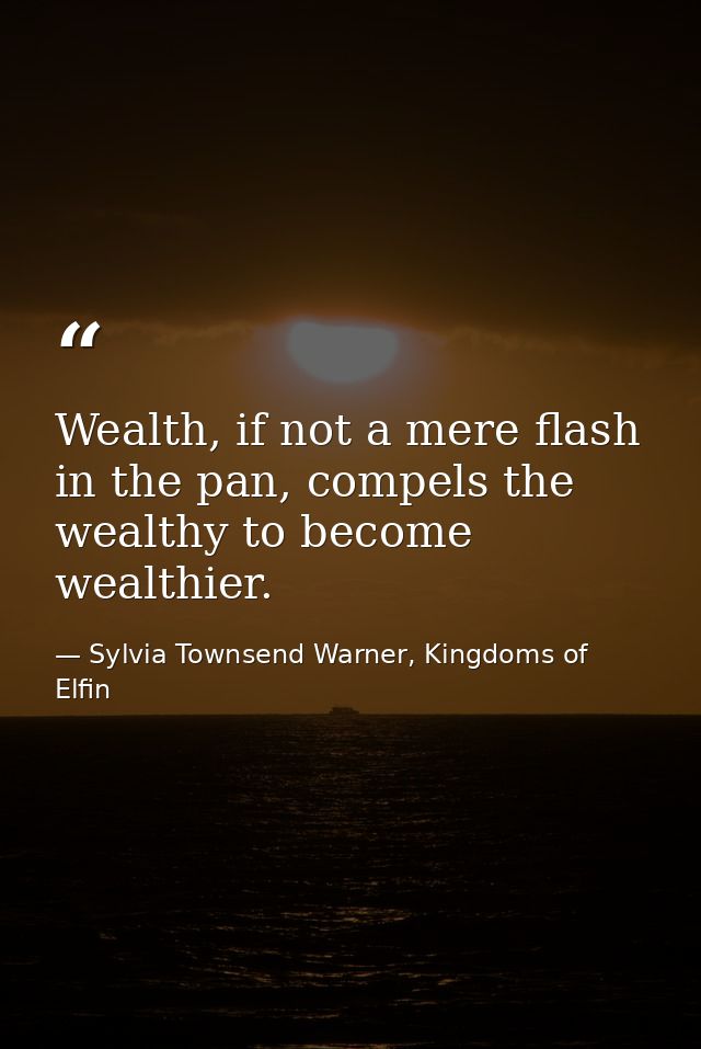Wealth, if not a mere flash in the pan, compels the wealthy to become wealthier. — Sylvia Townsend Warner, Kingdoms of Elfin