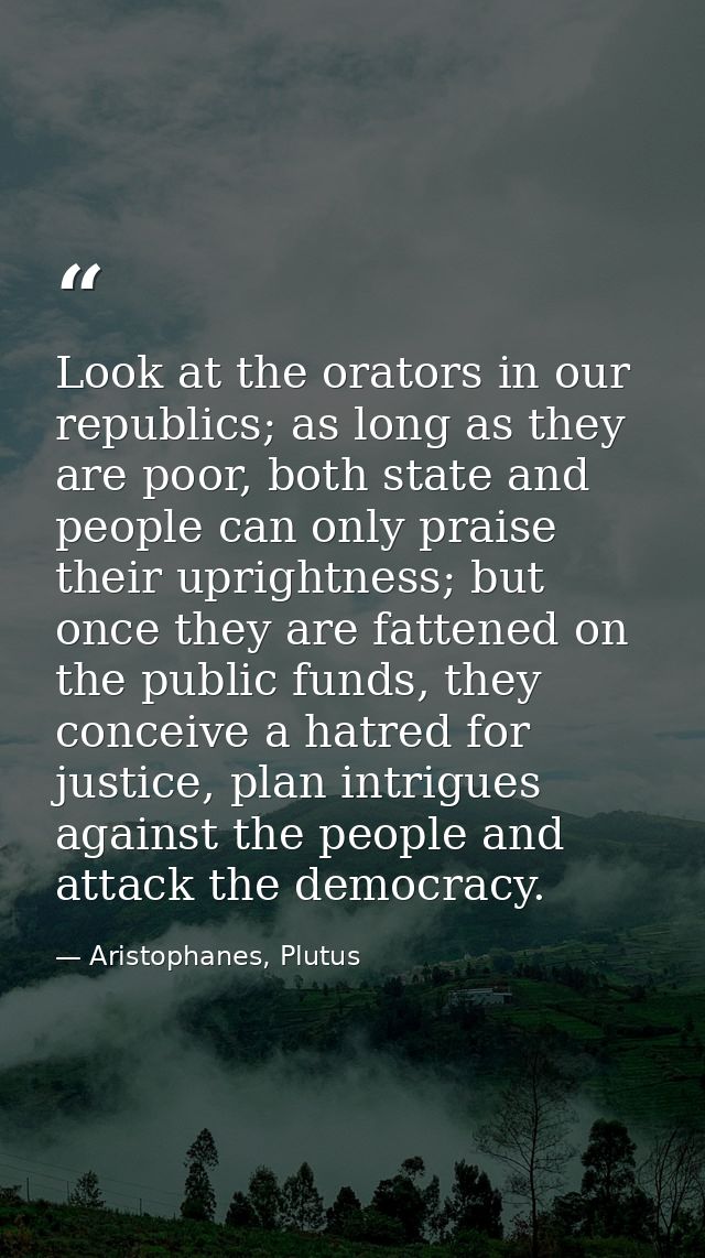 Look at the orators in our republics; as long as they are poor, both state and people can only praise their uprightness; — Aristophanes, Plutus