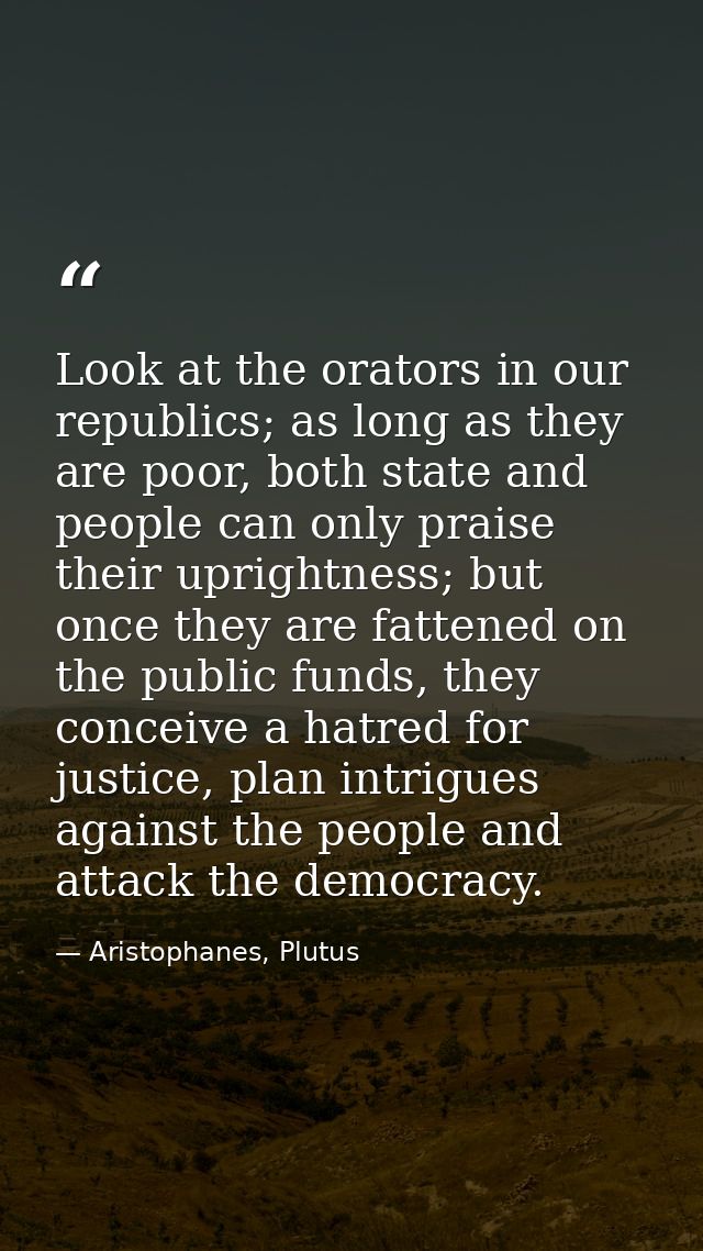 Look at the orators in our republics; as long as they are poor, both state and people can only praise their uprightness; — Aristophanes, Plutus