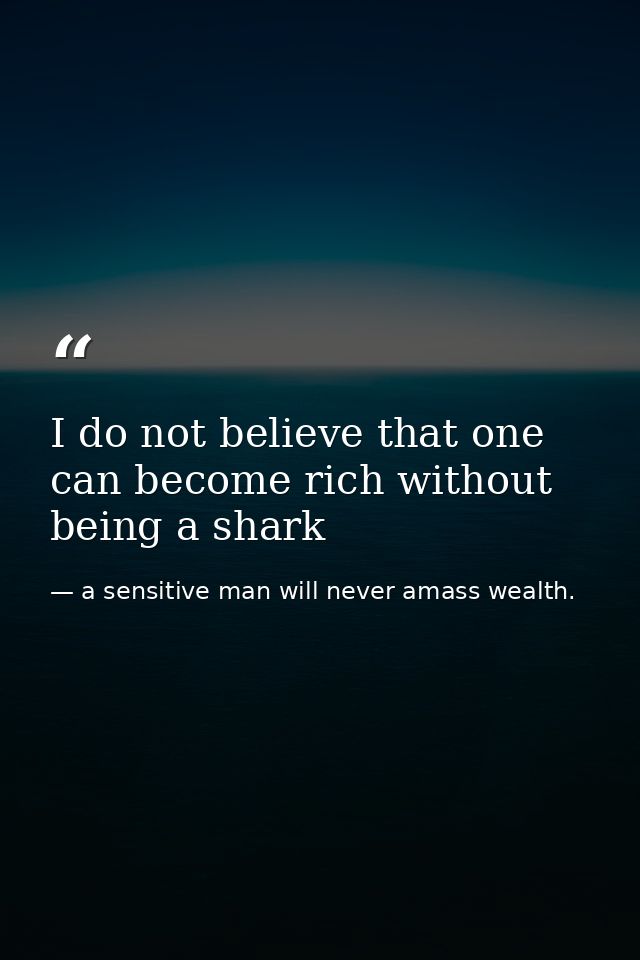 I do not believe that one can become rich without being a shark — a sensitive man will never amass wealth.