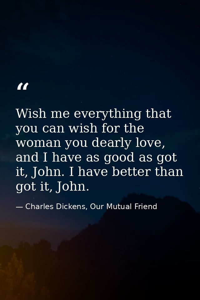 Wish me everything that you can wish for the woman you dearly love, and I have as good as got it, John. I have better th — Charles Dickens, Our Mutual Friend