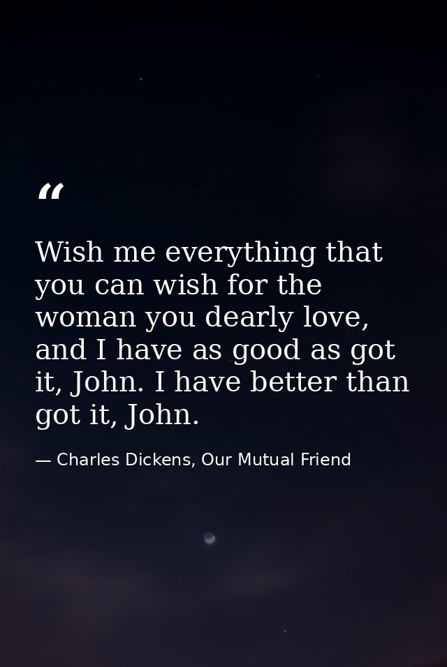 Wish me everything that you can wish for the woman you dearly love, and I have as good as got it, John. I have better th — Charles Dickens, Our Mutual Friend