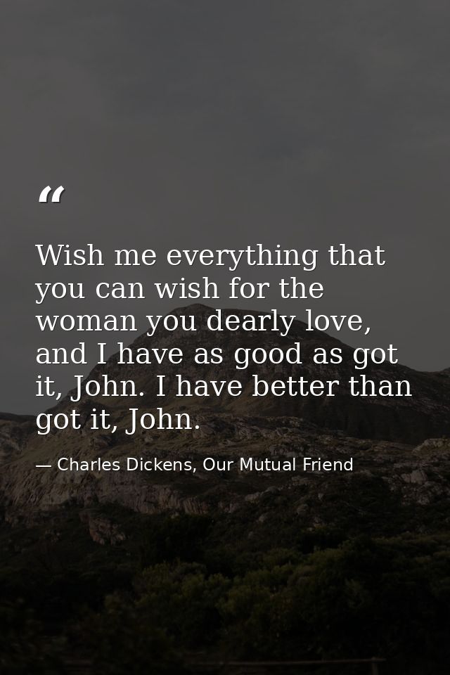 Wish me everything that you can wish for the woman you dearly love, and I have as good as got it, John. I have better th — Charles Dickens, Our Mutual Friend