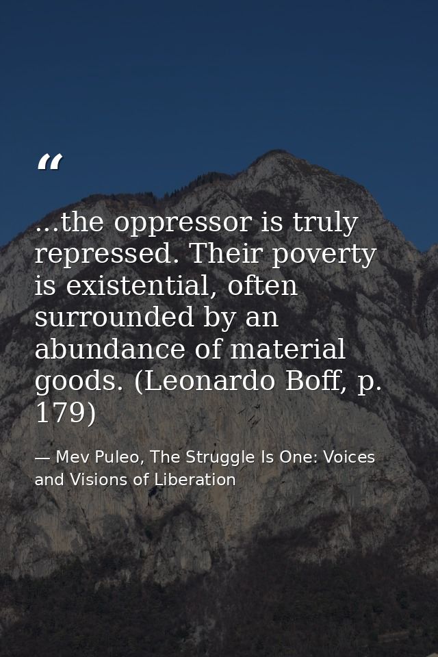 ...the oppressor is truly repressed. Their poverty is existential, often surrounded by an abundance of material goods. ( — Mev Puleo, The Struggle Is One: Voices and Visions of Liberation