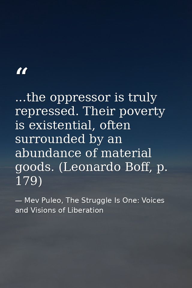 ...the oppressor is truly repressed. Their poverty is existential, often surrounded by an abundance of material goods. ( — Mev Puleo, The Struggle Is One: Voices and Visions of Liberation