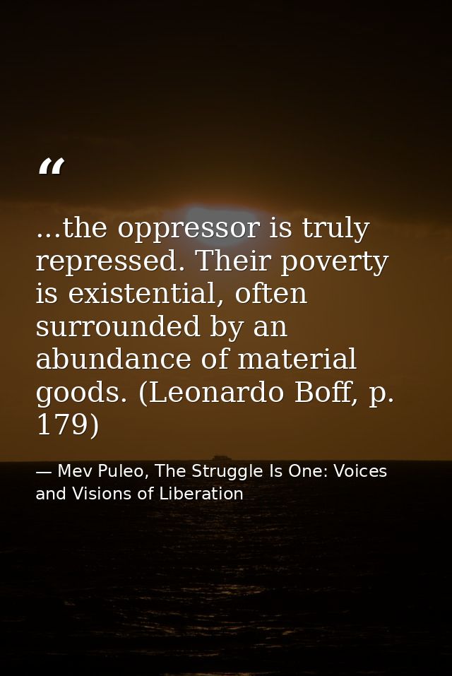 ...the oppressor is truly repressed. Their poverty is existential, often surrounded by an abundance of material goods. ( — Mev Puleo, The Struggle Is One: Voices and Visions of Liberation