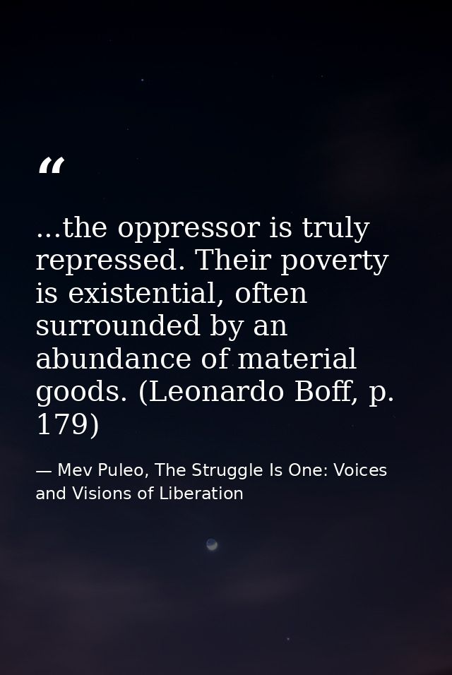 ...the oppressor is truly repressed. Their poverty is existential, often surrounded by an abundance of material goods. ( — Mev Puleo, The Struggle Is One: Voices and Visions of Liberation