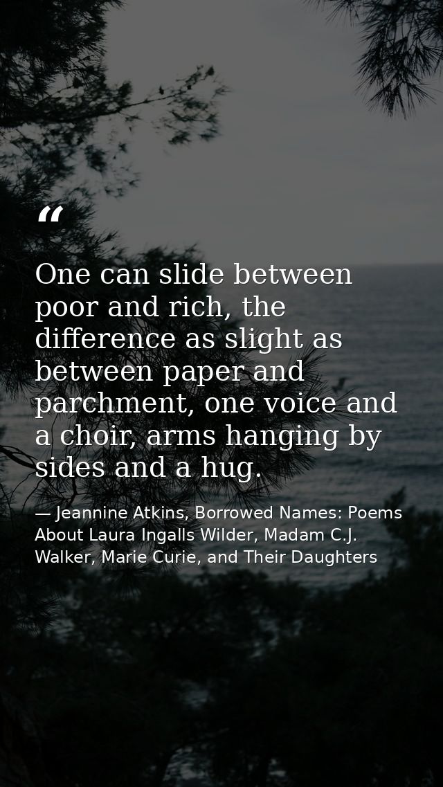 One can slide between poor and rich, the difference as slight as between paper and parchment, one voice and a choir, arm — Jeannine Atkins, Borrowed Names: Poems About Laura Ingalls Wilder, Madam C.J. Walker, Marie Curie, and Their Daughters