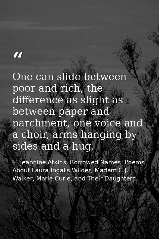 One can slide between poor and rich, the difference as slight as between paper and parchment, one voice and a choir, arm — Jeannine Atkins, Borrowed Names: Poems About Laura Ingalls Wilder, Madam C.J. Walker, Marie Curie, and Their Daughters
