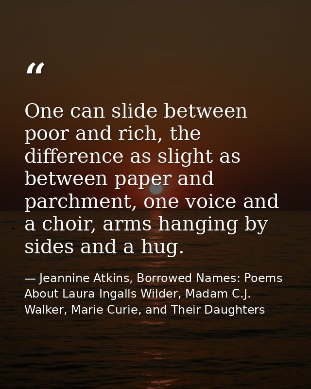 One can slide between poor and rich, the difference as slight as between paper and parchment, one voice and a choir, arm — Jeannine Atkins, Borrowed Names: Poems About Laura Ingalls Wilder, Madam C.J. Walker, Marie Curie, and Their Daughters