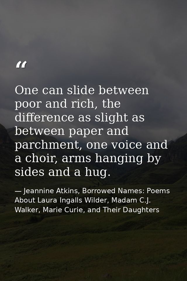 One can slide between poor and rich, the difference as slight as between paper and parchment, one voice and a choir, arm — Jeannine Atkins, Borrowed Names: Poems About Laura Ingalls Wilder, Madam C.J. Walker, Marie Curie, and Their Daughters