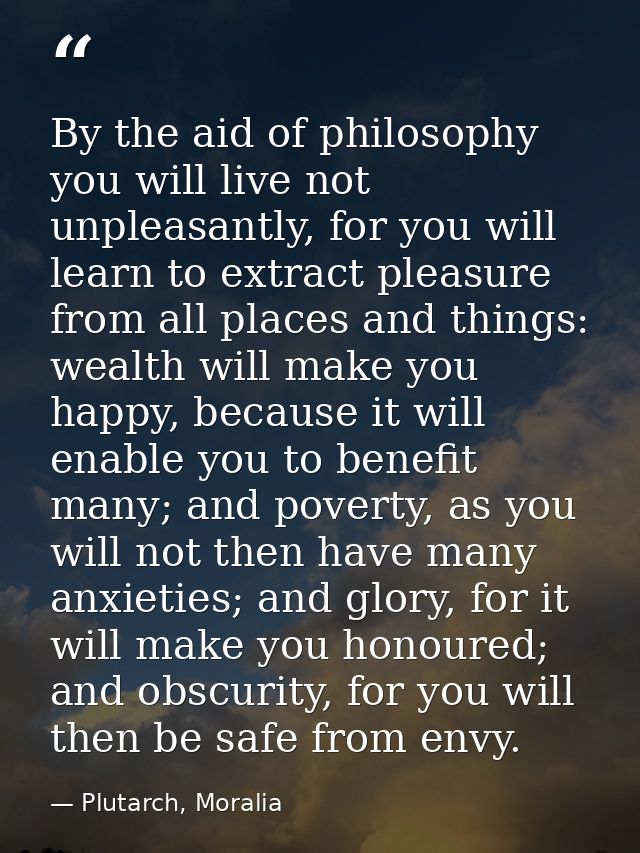 By the aid of philosophy you will live not unpleasantly, for you will learn to extract pleasure from all places and thin — Plutarch, Moralia