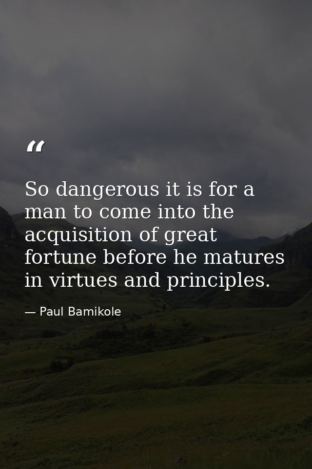 So dangerous it is for a man to come into the acquisition of great fortune before he matures in virtues and principles. — Paul Bamikole