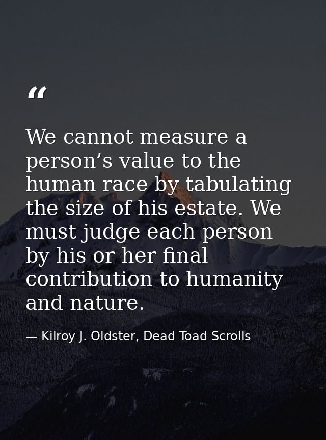 We cannot measure a person’s value to the human race by tabulating the size of his estate. We must judge each person by  — Kilroy J. Oldster, Dead Toad Scrolls