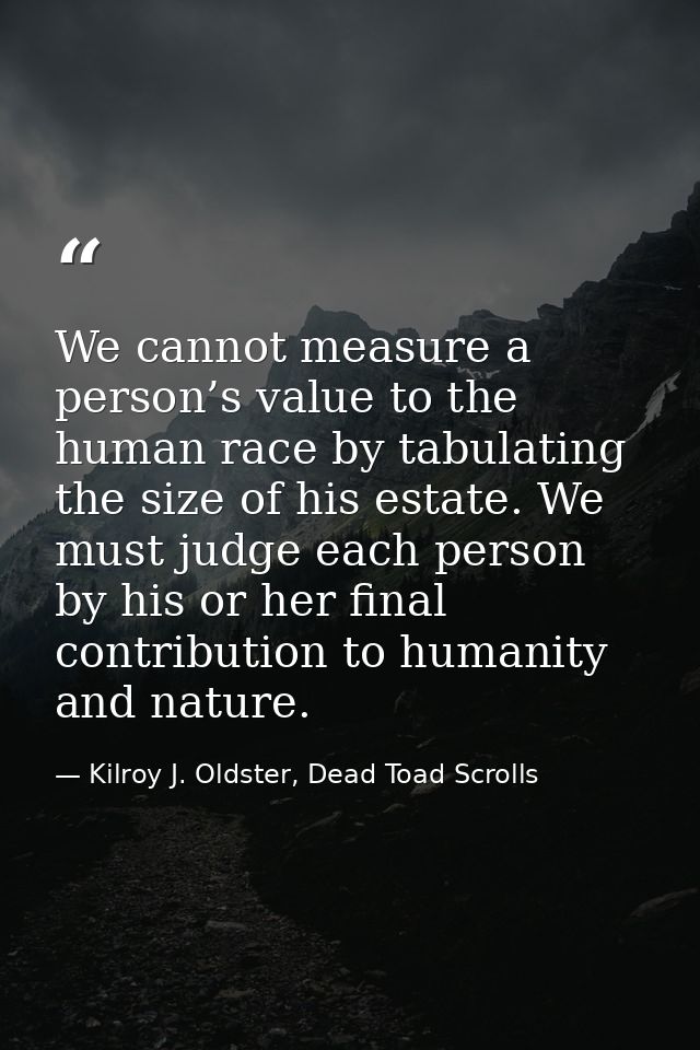 We cannot measure a person’s value to the human race by tabulating the size of his estate. We must judge each person by  — Kilroy J. Oldster, Dead Toad Scrolls