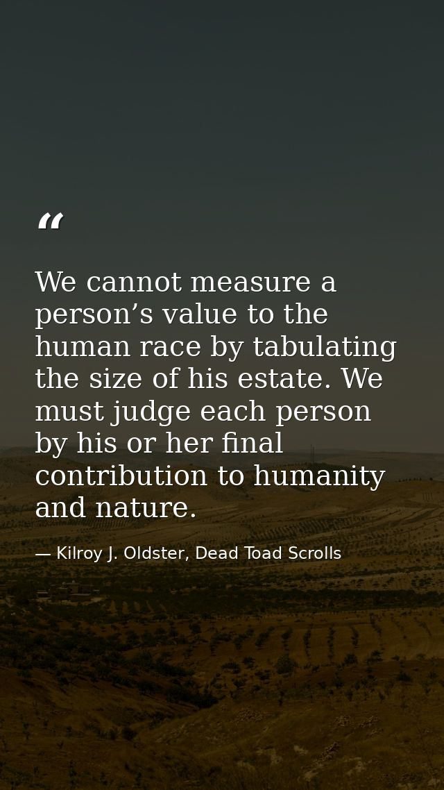 We cannot measure a person’s value to the human race by tabulating the size of his estate. We must judge each person by  — Kilroy J. Oldster, Dead Toad Scrolls