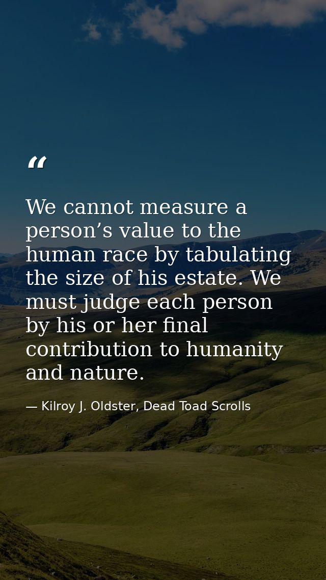 We cannot measure a person’s value to the human race by tabulating the size of his estate. We must judge each person by  — Kilroy J. Oldster, Dead Toad Scrolls