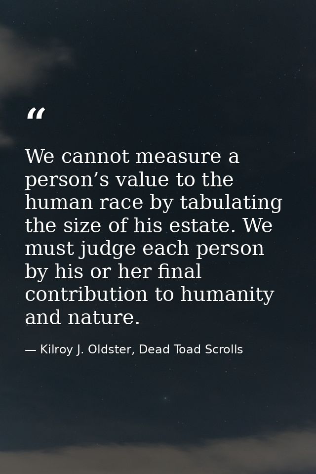 We cannot measure a person’s value to the human race by tabulating the size of his estate. We must judge each person by  — Kilroy J. Oldster, Dead Toad Scrolls