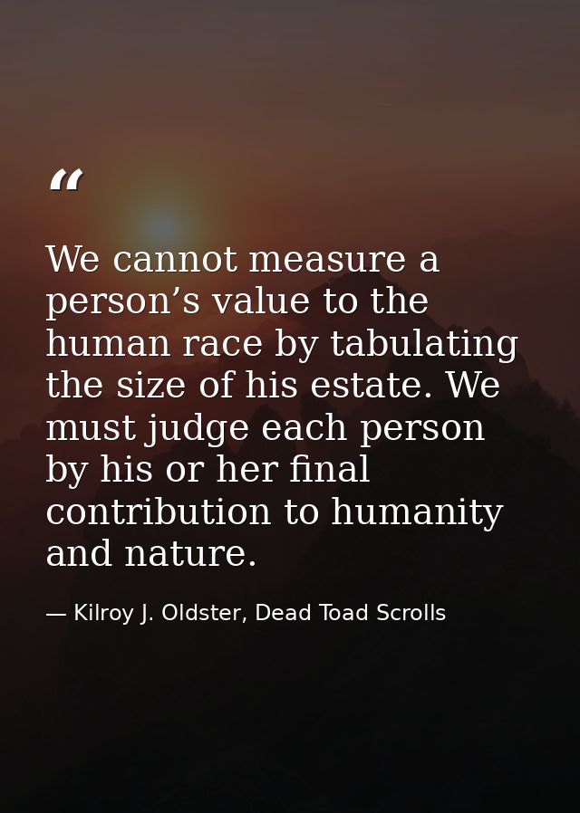 We cannot measure a person’s value to the human race by tabulating the size of his estate. We must judge each person by  — Kilroy J. Oldster, Dead Toad Scrolls