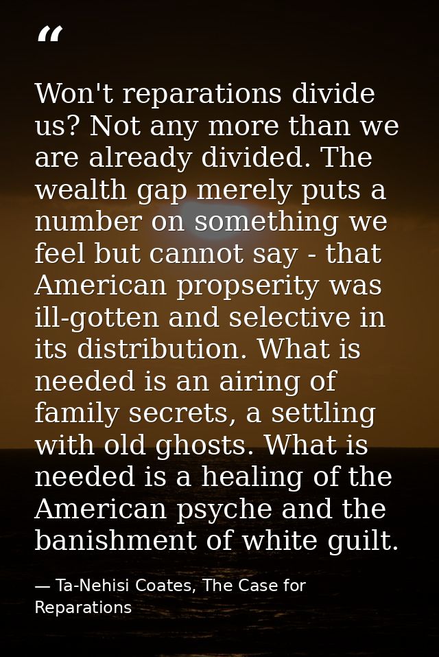 Won't reparations divide us? Not any more than we are already divided. The wealth gap merely puts a number on something  — Ta-Nehisi Coates, The Case for Reparations