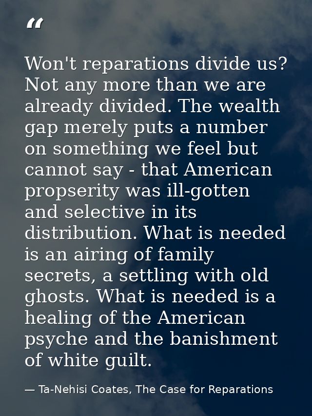 Won't reparations divide us? Not any more than we are already divided. The wealth gap merely puts a number on something  — Ta-Nehisi Coates, The Case for Reparations
