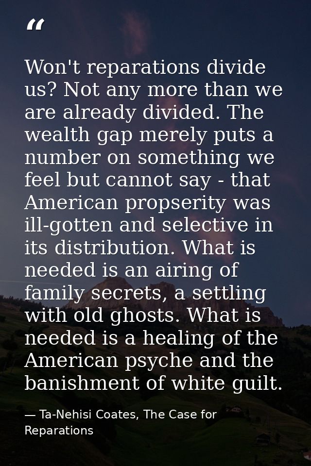 Won't reparations divide us? Not any more than we are already divided. The wealth gap merely puts a number on something  — Ta-Nehisi Coates, The Case for Reparations