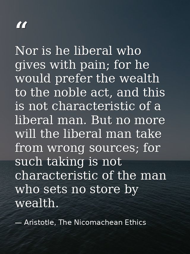 Nor is he liberal who gives with pain; for he would prefer the wealth to the noble act, and this is not characteristic o — Aristotle, The Nicomachean Ethics