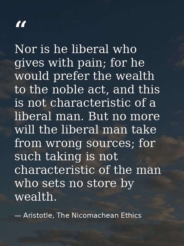 Nor is he liberal who gives with pain; for he would prefer the wealth to the noble act, and this is not characteristic o — Aristotle, The Nicomachean Ethics