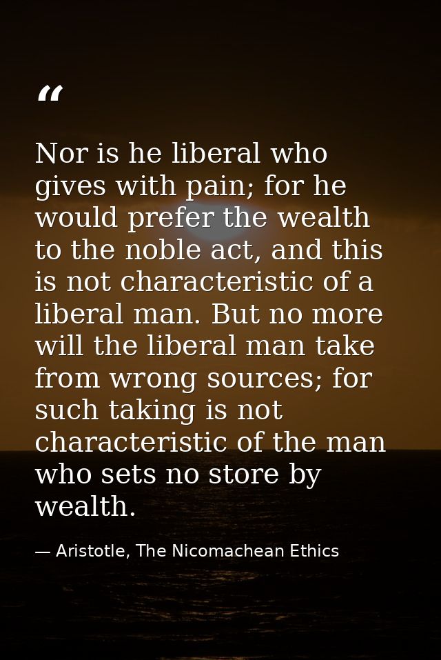 Nor is he liberal who gives with pain; for he would prefer the wealth to the noble act, and this is not characteristic o — Aristotle, The Nicomachean Ethics