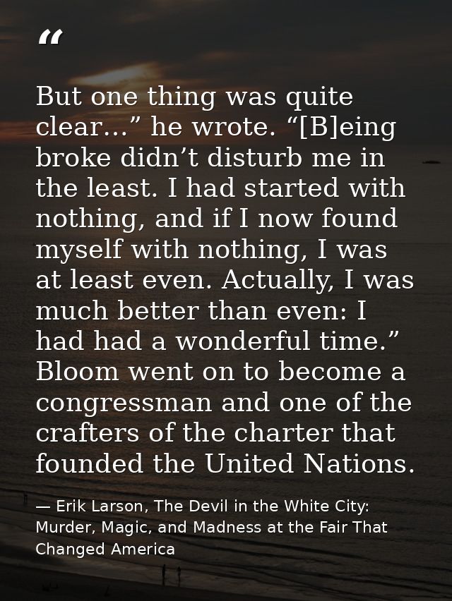 But one thing was quite clear…” he wrote. “[B]eing broke didn’t disturb me in the least. I had started with nothing, and — Erik Larson, The Devil in the White City: Murder, Magic, and Madness at the Fair That Changed America