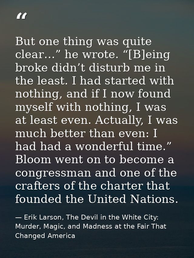 But one thing was quite clear…” he wrote. “[B]eing broke didn’t disturb me in the least. I had started with nothing, and — Erik Larson, The Devil in the White City: Murder, Magic, and Madness at the Fair That Changed America