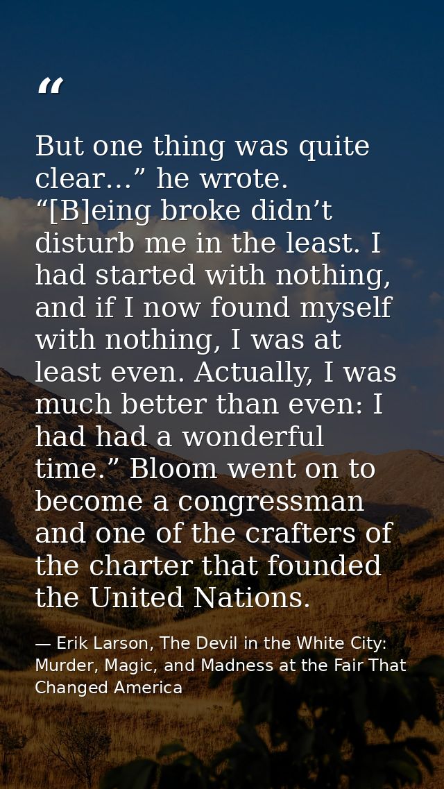 But one thing was quite clear…” he wrote. “[B]eing broke didn’t disturb me in the least. I had started with nothing, and — Erik Larson, The Devil in the White City: Murder, Magic, and Madness at the Fair That Changed America