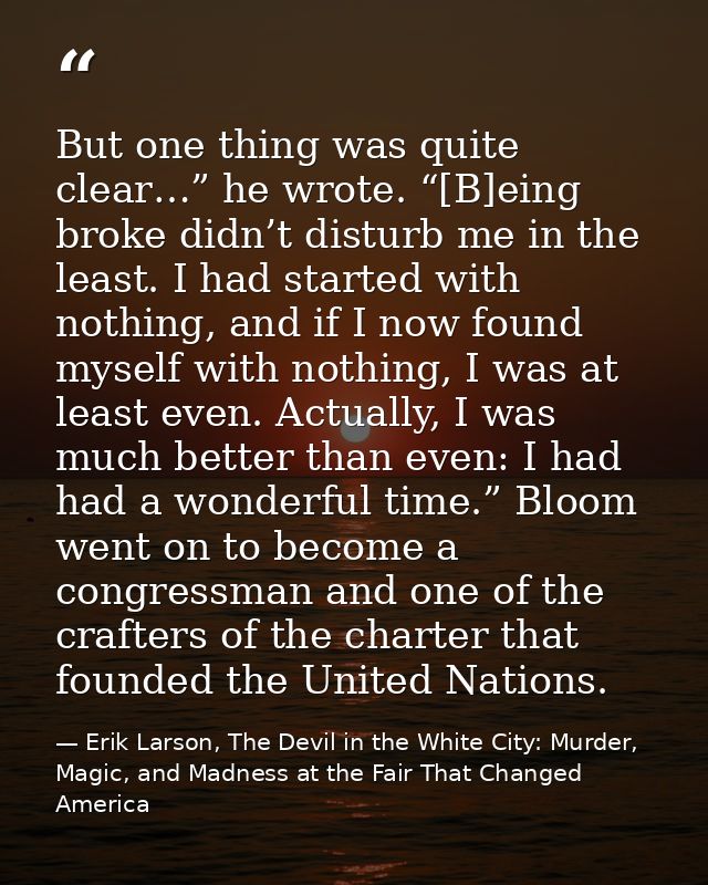 But one thing was quite clear…” he wrote. “[B]eing broke didn’t disturb me in the least. I had started with nothing, and — Erik Larson, The Devil in the White City: Murder, Magic, and Madness at the Fair That Changed America
