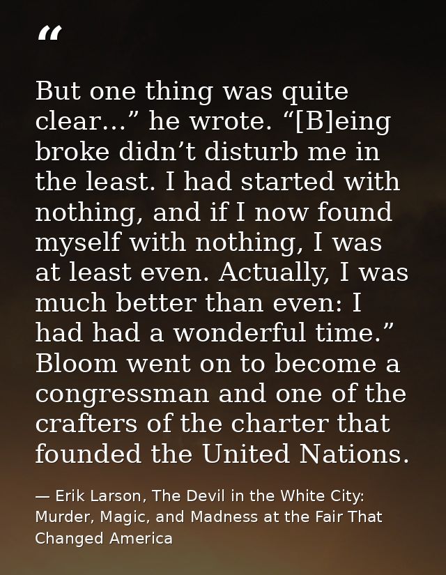 But one thing was quite clear…” he wrote. “[B]eing broke didn’t disturb me in the least. I had started with nothing, and — Erik Larson, The Devil in the White City: Murder, Magic, and Madness at the Fair That Changed America