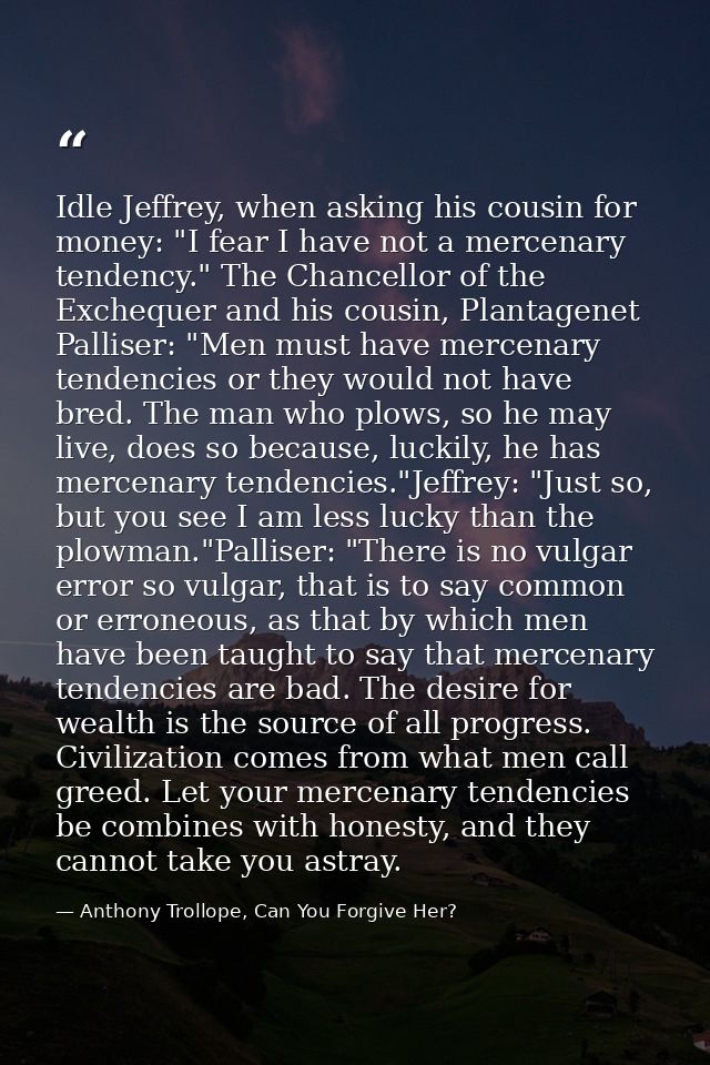 Idle Jeffrey, when asking his cousin for money: "I fear I have not a mercenary tendency." The Chancellor of the Excheque — Anthony Trollope, Can You Forgive Her?