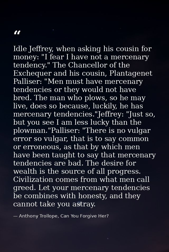 Idle Jeffrey, when asking his cousin for money: "I fear I have not a mercenary tendency." The Chancellor of the Excheque — Anthony Trollope, Can You Forgive Her?