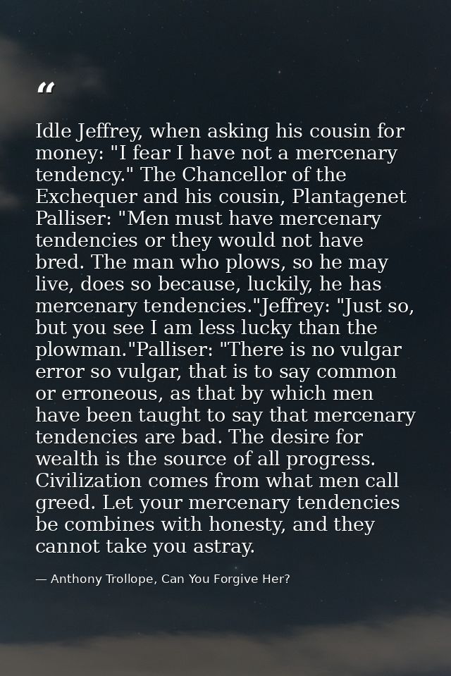 Idle Jeffrey, when asking his cousin for money: "I fear I have not a mercenary tendency." The Chancellor of the Excheque — Anthony Trollope, Can You Forgive Her?