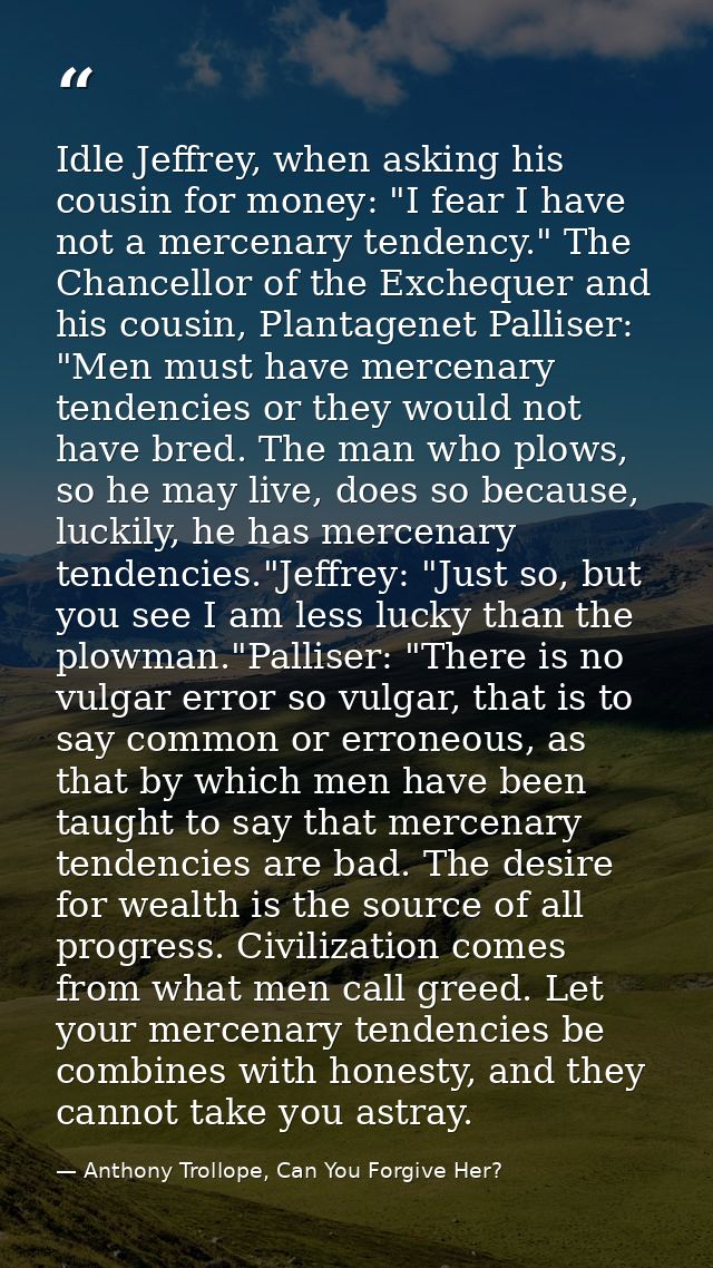 Idle Jeffrey, when asking his cousin for money: "I fear I have not a mercenary tendency." The Chancellor of the Excheque — Anthony Trollope, Can You Forgive Her?