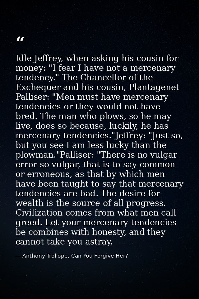 Idle Jeffrey, when asking his cousin for money: "I fear I have not a mercenary tendency." The Chancellor of the Excheque — Anthony Trollope, Can You Forgive Her?